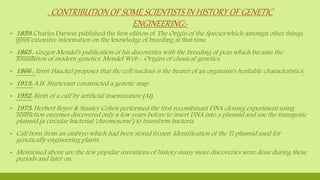 . CONTRIBUTION OF SOME SCIENTISTS IN HISTORY OF GENETIC
ENGINEERING:-
▪ 1859: Charles Darwin published the first edition of The Origin of the Species which amongst other things
gives extensive information on the knowledge of breeding at that time
▪ 1865 : Gregor Mendel's publication of his discoveries with the breeding of peas which became the
foundation of modern genetics. Mendel Web - Origins of classical genetics.
▪ 1866 : Ernst Haeckel proposes that the cell nucleus is the bearer of an organism's heritable characteristics.
▪ 1913: A.H. Sturtevant constructed a genetic map.
▪ 1952: Birth of a calf by artificial insemination (AI).
▪ 1973: Herbert Boyer & Stanley Cohen performed the first recombinant DNA cloning experiment using
restriction enzymes discovered only a few years before to insert DNA into a plasmid and use the transgenic
plasmid (a circular bacterial 'chromosome') to transform bacteria.
▪ Calf born from an embryo which had been stored frozen. Identification of the Ti plasmid used for
genetically engineering plants.
▪ Mentioned above are the few popular inventions of history many more discoveries were done during those
periods and later on.
 