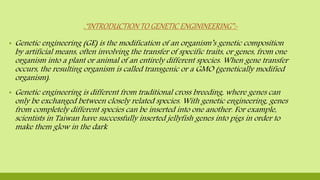 .“INTRODUCTION TO GENETIC ENGININEERING”:-
▪ Genetic engineering (GE) is the modification of an organism’s genetic composition
by artificial means, often involving the transfer of specific traits, or genes, from one
organism into a plant or animal of an entirely different species. When gene transfer
occurs, the resulting organism is called transgenic or a GMO (genetically modified
organism).
▪ Genetic engineering is different from traditional cross breeding, where genes can
only be exchanged between closely related species. With genetic engineering, genes
from completely different species can be inserted into one another. For example,
scientists in Taiwan have successfully inserted jellyfish genes into pigs in order to
make them glow in the dark
 