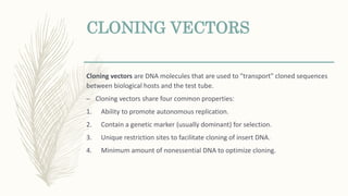 CLONING VECTORS
Cloning vectors are DNA molecules that are used to "transport" cloned sequences
between biological hosts and the test tube.
– Cloning vectors share four common properties:
1. Ability to promote autonomous replication.
2. Contain a genetic marker (usually dominant) for selection.
3. Unique restriction sites to facilitate cloning of insert DNA.
4. Minimum amount of nonessential DNA to optimize cloning.
 