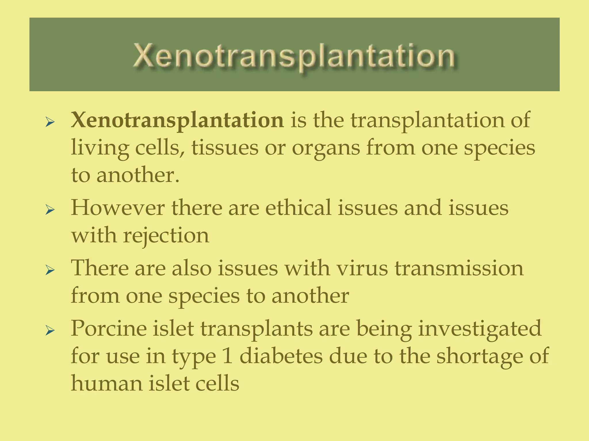  Xenotransplantation is the transplantation of
living cells, tissues or organs from one species
to another.
 However there are ethical issues and issues
with rejection
 There are also issues with virus transmission
from one species to another
 Porcine islet transplants are being investigated
for use in type 1 diabetes due to the shortage of
human islet cells
 