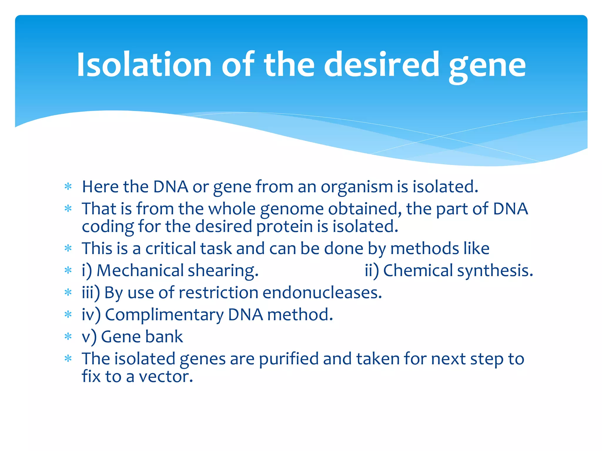  Here the DNA or gene from an organism is isolated.
 That is from the whole genome obtained, the part of DNA
coding for the desired protein is isolated.
 This is a critical task and can be done by methods like
 i) Mechanical shearing. ii) Chemical synthesis.
 iii) By use of restriction endonucleases.
 iv) Complimentary DNA method.
 v) Gene bank
 The isolated genes are purified and taken for next step to
fix to a vector.
Isolation of the desired gene
 