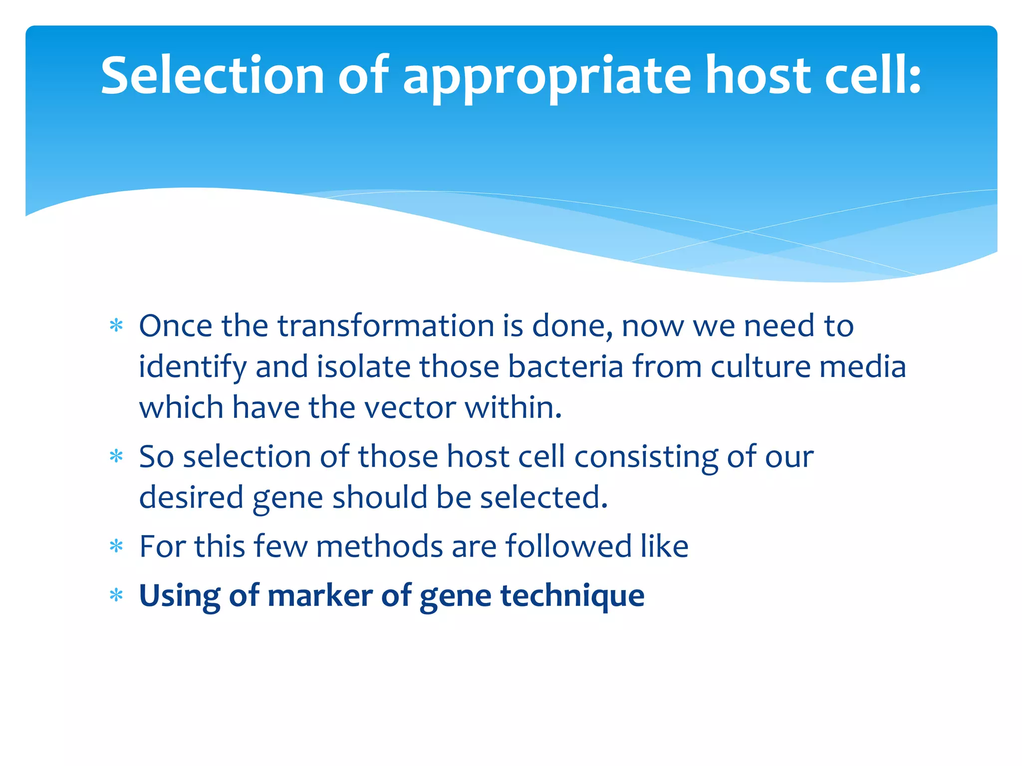 Once the transformation is done, now we need to
identify and isolate those bacteria from culture media
which have the vector within.
 So selection of those host cell consisting of our
desired gene should be selected.
 For this few methods are followed like
 Using of marker of gene technique
Selection of appropriate host cell:
 