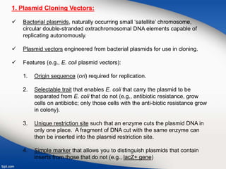 1. Plasmid Cloning Vectors:
 Bacterial plasmids, naturally occurring small ‘satellite’ chromosome,
circular double-stranded extrachromosomal DNA elements capable of
replicating autonomously.
 Plasmid vectors engineered from bacterial plasmids for use in cloning.
 Features (e.g., E. coli plasmid vectors):
1. Origin sequence (ori) required for replication.
2. Selectable trait that enables E. coli that carry the plasmid to be
separated from E. coli that do not (e.g., antibiotic resistance, grow
cells on antibiotic; only those cells with the anti-biotic resistance grow
in colony).
3. Unique restriction site such that an enzyme cuts the plasmid DNA in
only one place. A fragment of DNA cut with the same enzyme can
then be inserted into the plasmid restriction site.
4. Simple marker that allows you to distinguish plasmids that contain
inserts from those that do not (e.g., lacZ+ gene)
 