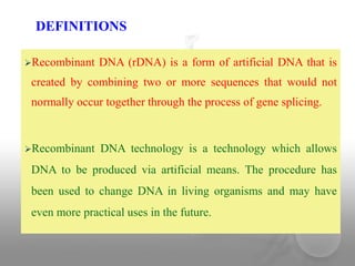 Recombinant DNA (rDNA) is a form of artificial DNA that is
created by combining two or more sequences that would not
normally occur together through the process of gene splicing.
Recombinant DNA technology is a technology which allows
DNA to be produced via artificial means. The procedure has
been used to change DNA in living organisms and may have
even more practical uses in the future.
DEFINITIONS
 