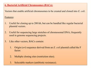 6. Bacterial Artificial Chromosomes (BACs):
Vectors that enable artificial chromosomes to be created and cloned into E. coli.
Features:
1. Useful for cloning up to 200 kb, but can be handled like regular bacterial
plasmid vectors.
2. Useful for sequencing large stretches of chromosomal DNA; frequently
used in genome sequencing projects.
3. Like other vectors, BACs contain:
1. Origin (ori) sequence derived from an E. coli plasmid called the F
factor.
2. Multiple cloning sites (restriction sites).
3. Selectable markers (antibiotic resistance).
 