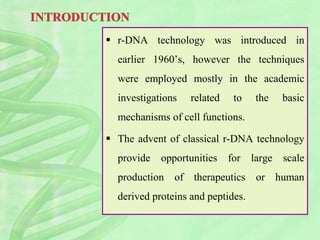  r-DNA technology was introduced in
earlier 1960’s, however the techniques
were employed mostly in the academic
investigations related to the basic
mechanisms of cell functions.
 The advent of classical r-DNA technology
provide opportunities for large scale
production of therapeutics or human
derived proteins and peptides.
 