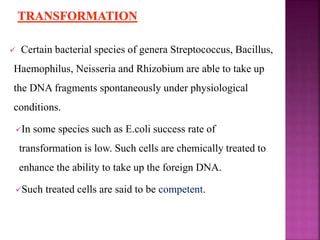  Certain bacterial species of genera Streptococcus, Bacillus,
Haemophilus, Neisseria and Rhizobium are able to take up
the DNA fragments spontaneously under physiological
conditions.
In some species such as E.coli success rate of
transformation is low. Such cells are chemically treated to
enhance the ability to take up the foreign DNA.
Such treated cells are said to be competent.
 