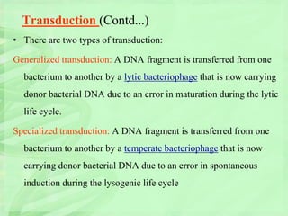 Transduction (Contd...)
• There are two types of transduction:
Generalized transduction: A DNA fragment is transferred from one
bacterium to another by a lytic bacteriophage that is now carrying
donor bacterial DNA due to an error in maturation during the lytic
life cycle.
Specialized transduction: A DNA fragment is transferred from one
bacterium to another by a temperate bacteriophage that is now
carrying donor bacterial DNA due to an error in spontaneous
induction during the lysogenic life cycle
 