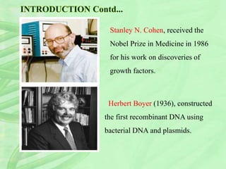 Herbert Boyer (1936), constructed
the first recombinant DNA using
bacterial DNA and plasmids.
Stanley N. Cohen, received the
Nobel Prize in Medicine in 1986
for his work on discoveries of
growth factors.
 