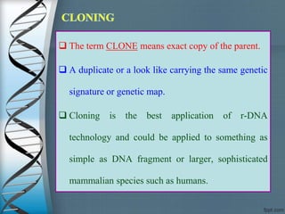  The term CLONE means exact copy of the parent.
 A duplicate or a look like carrying the same genetic
signature or genetic map.
 Cloning is the best application of r-DNA
technology and could be applied to something as
simple as DNA fragment or larger, sophisticated
mammalian species such as humans.
 