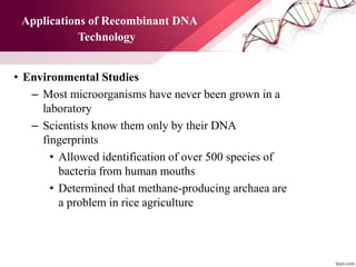 Applications of Recombinant DNA
Technology
• Environmental Studies
– Most microorganisms have never been grown in a
laboratory
– Scientists know them only by their DNA
fingerprints
• Allowed identification of over 500 species of
bacteria from human mouths
• Determined that methane-producing archaea are
a problem in rice agriculture
 