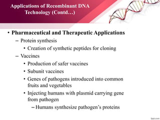Applications of Recombinant DNA
Technology (Contd…)
• Pharmaceutical and Therapeutic Applications
– Protein synthesis
• Creation of synthetic peptides for cloning
– Vaccines
• Production of safer vaccines
• Subunit vaccines
• Genes of pathogens introduced into common
fruits and vegetables
• Injecting humans with plasmid carrying gene
from pathogen
– Humans synthesize pathogen’s proteins
 