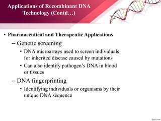 Applications of Recombinant DNA
Technology (Contd…)
• Pharmaceutical and Therapeutic Applications
– Genetic screening
• DNA microarrays used to screen individuals
for inherited disease caused by mutations
• Can also identify pathogen’s DNA in blood
or tissues
– DNA fingerprinting
• Identifying individuals or organisms by their
unique DNA sequence
 
