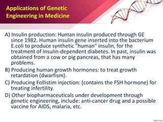 Applications of Genetic
Engineering in Medicine
A) Insulin production: Human insulin produced through GE
since 1982. Human insulin gene inserted into the bacterium
E.coli to produce synthetic "human" insulin, for the
treatment of insulin-dependent diabetes. In past, insulin was
obtained from a cow or pig pancreas, that has many
problems.
B) Producing human growth hormones: to treat growth
retardation (dwarfism).
C) Producing Follistim injection: (contains the FSH hormone) for
treating infertility.
D) Other biopharmaceuticals under development through
genetic engineering, include: anti-cancer drug and a possible
vaccine for AIDS, malaria, etc.
 