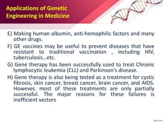 E) Making human albumin, anti-hemophilic factors and many
other drugs.
F) GE vaccines may be useful to prevent diseases that have
resistant to traditional vaccination , including HIV,
tuberculosis…etc.
G) Gene therapy has been successfully used to treat Chronic
lymphocytic leukemia (CLL) and Parkinson's disease.
H) Gene therapy is also being tested as a treatment for cystic
fibrosis, skin cancer, breast cancer, brain cancer, and AIDS.
However, most of these treatments are only partially
successful. The major reasons for these failures is
inefficient vectors
Applications of Genetic
Engineering in Medicine
 