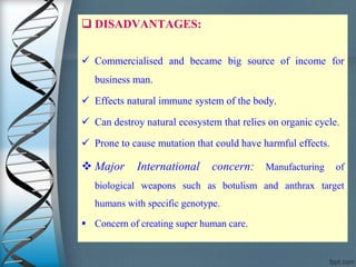  DISADVANTAGES:
 Commercialised and became big source of income for
business man.
 Effects natural immune system of the body.
 Can destroy natural ecosystem that relies on organic cycle.
 Prone to cause mutation that could have harmful effects.
 Major International concern: Manufacturing of
biological weapons such as botulism and anthrax target
humans with specific genotype.
 Concern of creating super human care.
 