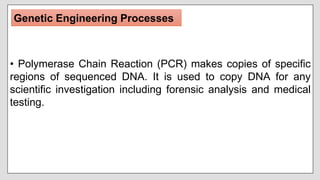• Polymerase Chain Reaction (PCR) makes copies of specific
regions of sequenced DNA. It is used to copy DNA for any
scientific investigation including forensic analysis and medical
testing.
Genetic Engineering Processes
 
