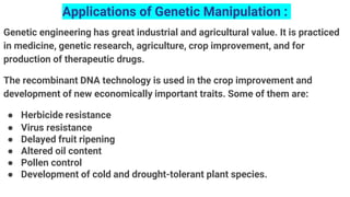 Applications of Genetic Manipulation :
Genetic engineering has great industrial and agricultural value. It is practiced
in medicine, genetic research, agriculture, crop improvement, and for
production of therapeutic drugs.
The recombinant DNA technology is used in the crop improvement and
development of new economically important traits. Some of them are:
● Herbicide resistance
● Virus resistance
● Delayed fruit ripening
● Altered oil content
● Pollen control
● Development of cold and drought-tolerant plant species.
 