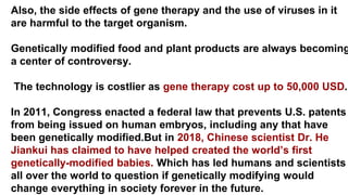 Also, the side effects of gene therapy and the use of viruses in it
are harmful to the target organism.
Genetically modified food and plant products are always becoming
a center of controversy.
The technology is costlier as gene therapy cost up to 50,000 USD.
In 2011, Congress enacted a federal law that prevents U.S. patents
from being issued on human embryos, including any that have
been genetically modified.But in 2018, Chinese scientist Dr. He
Jiankui has claimed to have helped created the world’s first
genetically-modified babies. Which has led humans and scientists
all over the world to question if genetically modifying would
change everything in society forever in the future.
 