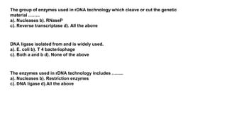 The group of enzymes used in rDNA technology which cleave or cut the genetic
material ……..
a). Nucleases b). RNaseP
c). Reverse transcriptase d). All the above
DNA ligase isolated from and is widely used.
a). E. coli b). T 4 bacteriophage
c). Both a and b d). None of the above
The enzymes used in rDNA technology includes ……..
a). Nucleases b). Restriction enzymes
c). DNA ligase d).All the above
 