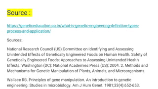 Source :
https://geneticeducation.co.in/what-is-genetic-engineering-definition-types-
process-and-application/
Sources:
National Research Council (US) Committee on Identifying and Assessing
Unintended Effects of Genetically Engineered Foods on Human Health. Safety of
Genetically Engineered Foods: Approaches to Assessing Unintended Health
Effects. Washington (DC): National Academies Press (US); 2004. 2, Methods and
Mechanisms for Genetic Manipulation of Plants, Animals, and Microorganisms.
Wallace RB. Principles of gene manipulation. An introduction to genetic
engineering. Studies in microbiology. Am J Hum Genet. 1981;33(4):652-653.
 