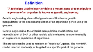 Definition
“A technique used to insert or delete a mutant gene or to manipulate
a genome of an organism is known as genetic engineering
Genetic engineering, also called genetic modification or genetic
manipulation, is the direct manipulation of an organism's genes using the
genome.
Genetic engineering, the artificial manipulation, modification, and
recombination of DNA or other nucleic acid molecules in order to modify
an organism or population of organisms.
The process can be used to remove, or "knock out", genes. The new DNA
can be inserted randomly, or targeted to a specific part of the genome.
 