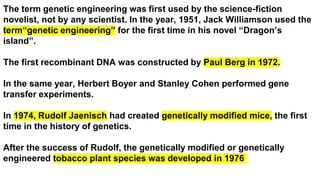 The term genetic engineering was first used by the science-fiction
novelist, not by any scientist. In the year, 1951, Jack Williamson used the
term“genetic engineering” for the first time in his novel “Dragon’s
island”.
The first recombinant DNA was constructed by Paul Berg in 1972.
In the same year, Herbert Boyer and Stanley Cohen performed gene
transfer experiments.
In 1974, Rudolf Jaenisch had created genetically modified mice, the first
time in the history of genetics.
After the success of Rudolf, the genetically modified or genetically
engineered tobacco plant species was developed in 1976
 