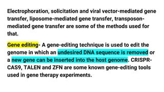 Electrophoration, solicitation and viral vector-mediated gene
transfer, liposome-mediated gene transfer, transposon-
mediated gene transfer are some of the methods used for
that.
Gene editing- A gene-editing technique is used to edit the
genome in which an undesired DNA sequence is removed or
a new gene can be inserted into the host genome. CRISPR-
CAS9, TALEN and ZFN are some known gene-editing tools
used in gene therapy experiments.
 