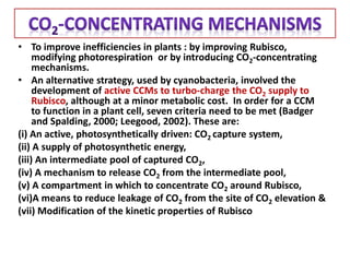 • To improve inefficiencies in plants : by improving Rubisco,
modifying photorespiration or by introducing CO2-concentrating
mechanisms.
• An alternative strategy, used by cyanobacteria, involved the
development of active CCMs to turbo-charge the CO2 supply to
Rubisco, although at a minor metabolic cost. In order for a CCM
to function in a plant cell, seven criteria need to be met (Badger
and Spalding, 2000; Leegood, 2002). These are:
(i) An active, photosynthetically driven: CO2 capture system,
(ii) A supply of photosynthetic energy,
(iii) An intermediate pool of captured CO2,
(iv) A mechanism to release CO2 from the intermediate pool,
(v) A compartment in which to concentrate CO2 around Rubisco,
(vi)A means to reduce leakage of CO2 from the site of CO2 elevation &
(vii) Modification of the kinetic properties of Rubisco
 