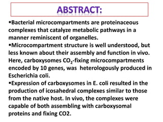 Bacterial microcompartments are proteinaceous
complexes that catalyze metabolic pathways in a
manner reminiscent of organelles.
Microcompartment structure is well understood, but
less known about their assembly and function in vivo.
Here, carboxysomes CO2-fixing microcompartments
encoded by 10 genes, was heterologously produced in
Escherichia coli.
Expression of carboxysomes in E. coli resulted in the
production of icosahedral complexes similar to those
from the native host. In vivo, the complexes were
capable of both assembling with carboxysomal
proteins and fixing CO2.
 