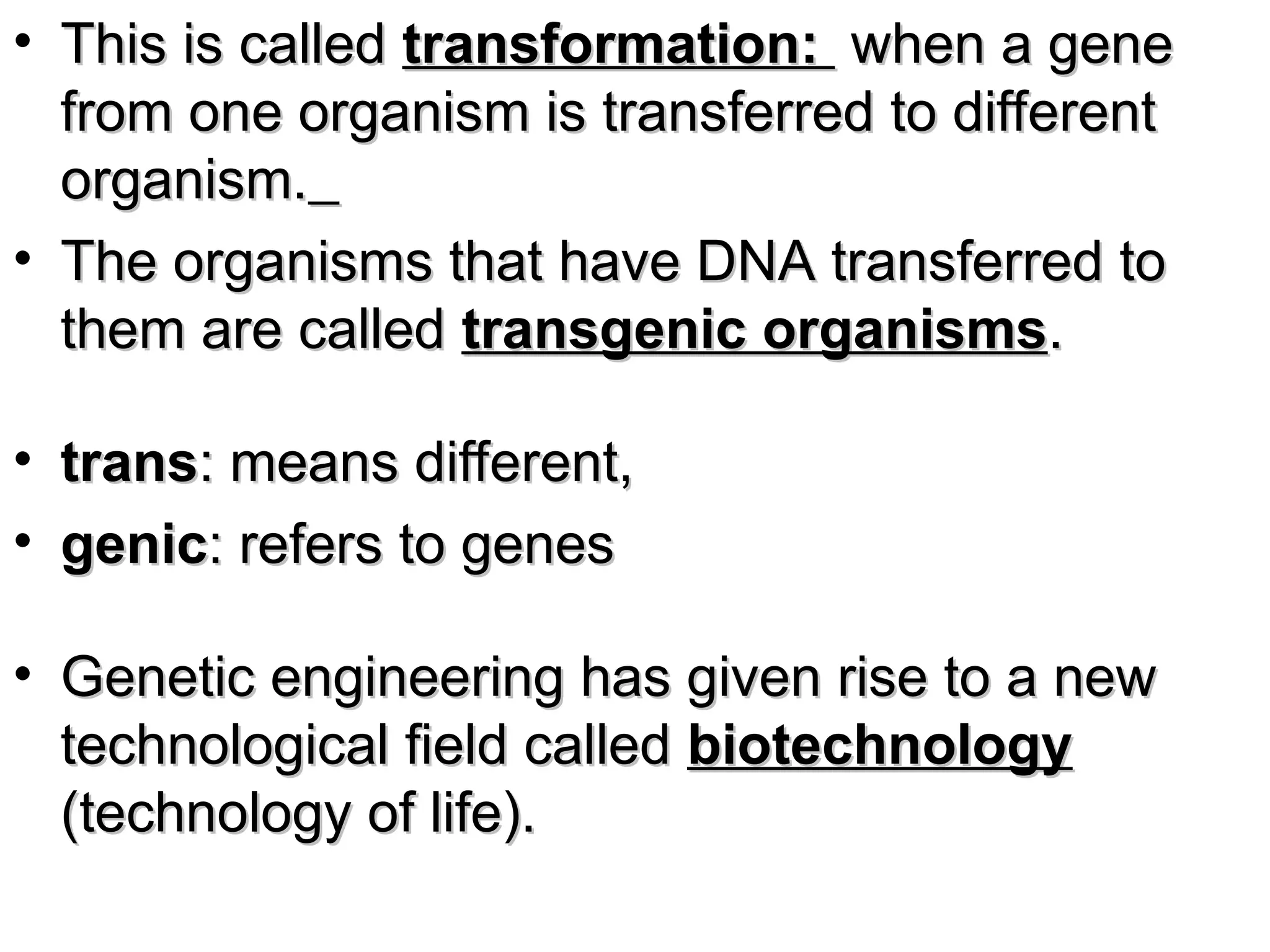 • This is called
This is called transformation:
transformation: when a gene
when a gene
from one organism is transferred to different
from one organism is transferred to different
organism.
organism.
• The organisms that have DNA transferred to
The organisms that have DNA transferred to
them are called
them are called transgenic organisms
transgenic organisms.
.
• trans
trans: means different,
: means different,
• genic
genic: refers to genes
: refers to genes
• Genetic engineering has given rise to a new
Genetic engineering has given rise to a new
technological field called
technological field called biotechnology
biotechnology
(technology of life).
(technology of life).
 