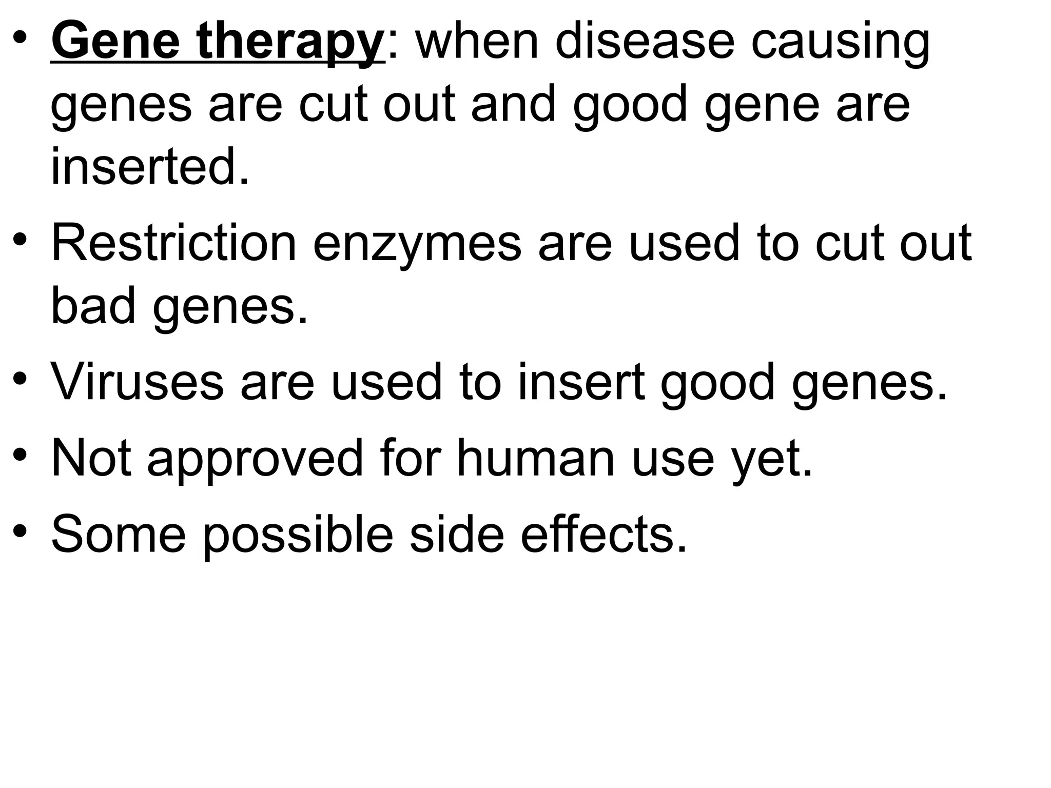 • Gene therapy: when disease causing
genes are cut out and good gene are
inserted.
• Restriction enzymes are used to cut out
bad genes.
• Viruses are used to insert good genes.
• Not approved for human use yet.
• Some possible side effects.
 