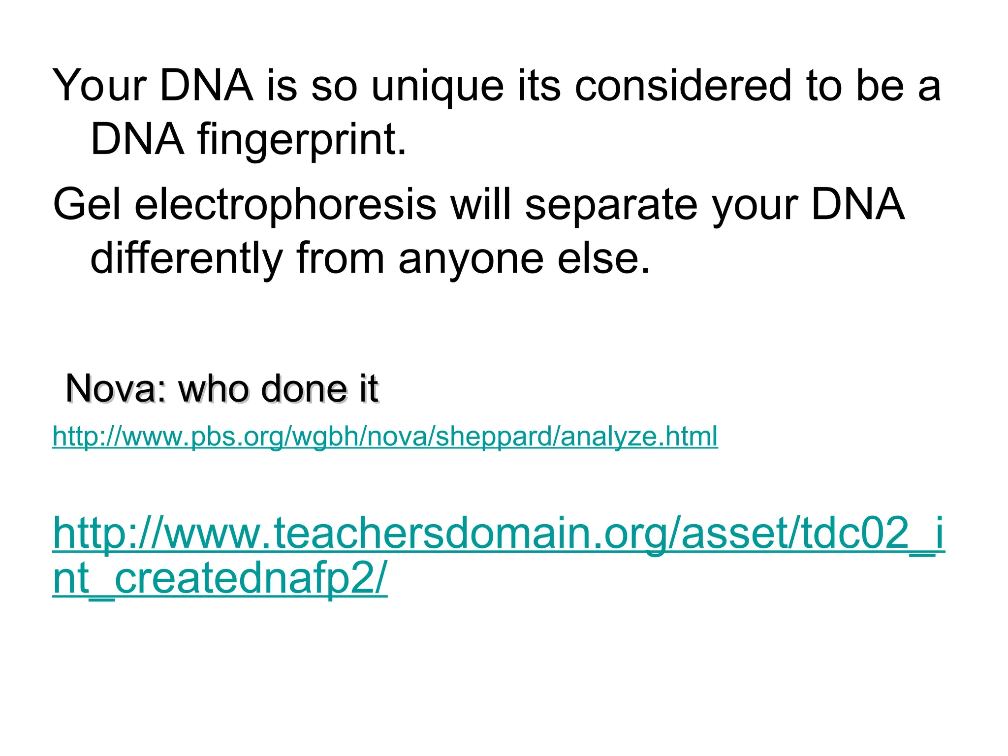 Your DNA is so unique its considered to be a
DNA fingerprint.
Gel electrophoresis will separate your DNA
differently from anyone else.
Nova: who done it
Nova: who done it
http://www.pbs.org/wgbh/nova/sheppard/analyze.html
http://www.teachersdomain.org/asset/tdc02_i
nt_creatednafp2/
 