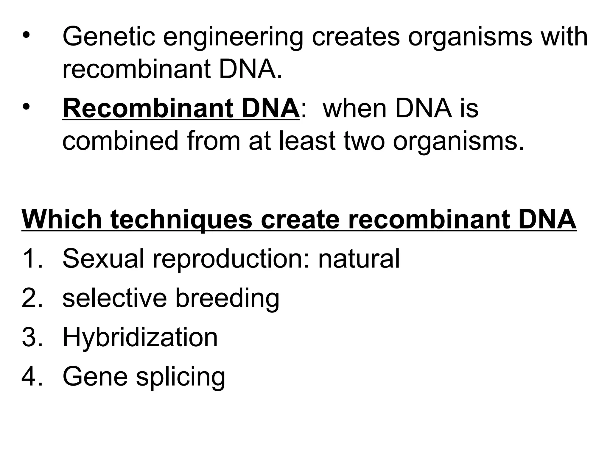 • Genetic engineering creates organisms with
recombinant DNA.
• Recombinant DNA: when DNA is
combined from at least two organisms.
Which techniques create recombinant DNA
1. Sexual reproduction: natural
2. selective breeding
3. Hybridization
4. Gene splicing
 