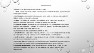 ADVANTAGES AND DISADVANTAGES OF NON RADIOACTIVE LABELLING
ADVANTAGES OF NON-RADIOACTIVE LABELING OF DNA:
1-SAFETY: NON-RADIOACTIVE LABELING METHODS ELIMINATE THE HEALTH RISKS ASSOCIATED WITH
RADIOACTIVE ISOTOPES.
2-CONVENIENCE: NON-RADIOACTIVE LABELING IS OFTEN EASIER TO PERFORM AND DOES NOT
REQUIRE SPECIAL HANDLING PROCEDURES.
3-STABILITY: NON-RADIOACTIVE LABELS ARE GENERALLY MORE STABLE THAN RADIOACTIVE
ISOTOPES, ALLOWING FOR LONGER STORAGE OF LABELED DNA SAMPLES.
4-COST-EFFECTIVENESS: NON-RADIOACTIVE LABELING METHODS OFTEN REQUIRE LESS EXPENSIVE
REAGENTS AND EQUIPMENT COMPARED TO RADIOACTIVE LABELING, MAKING THEM MORE COST-
EFFECTIVE FOR ROUTINE USE IN LABORATORIES.
DISADVANTAGES OF NON-RADIOACTIVE LABELING OF DNA:
1-SENSITIVITY: NON-RADIOACTIVE LABELING METHODS MAY HAVE LOWER SENSITIVITY COMPARED
TO RADIOACTIVE LABELING, PARTICULARLY FOR DETECTING LOW AMOUNTS OF DNA.
2-COST: SOME NON-RADIOACTIVE LABELING REAGENTS AND DETECTION SYSTEMS CAN BE MORE
EXPENSIVE THAN RADIOACTIVE ISOTOPES.
3-DETECTION LIMITS: NON-RADIOACTIVE LABELING MAY HAVE HIGHER DETECTION LIMITS, LIMITING
ITS USEFULNESS FOR CERTAIN APPLICATIONS REQUIRING VERY LOW DETECTION LEVELS.
4-EQUIPMENT REQUIREMENTS: SOME NON-RADIOACTIVE LABELING METHODS MAY REQUIRE
SPECIALIZED EQUIPMENT FOR DETECTION, WHICH MAY NOT BE READILY AVAILABLE IN ALL
LABORATORIES
 