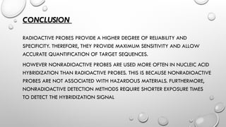 CONCLUSION
RADIOACTIVE PROBES PROVIDE A HIGHER DEGREE OF RELIABILITY AND
SPECIFICITY. THEREFORE, THEY PROVIDE MAXIMUM SENSITIVITY AND ALLOW
ACCURATE QUANTIFICATION OF TARGET SEQUENCES.
HOWEVER NONRADIOACTIVE PROBES ARE USED MORE OFTEN IN NUCLEIC ACID
HYBRIDIZATION THAN RADIOACTIVE PROBES. THIS IS BECAUSE NONRADIOACTIVE
PROBES ARE NOT ASSOCIATED WITH HAZARDOUS MATERIALS. FURTHERMORE,
NONRADIOACTIVE DETECTION METHODS REQUIRE SHORTER EXPOSURE TIMES
TO DETECT THE HYBRIDIZATION SIGNAL
 