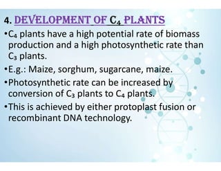 4. DEvELOPMENT Of C₄ PLANTS
•C₄ plants have a high potential rate of biomass
production and a high photosynthetic rate than
C₃ plants.
•E.g.: Maize, sorghum, sugarcane, maize.
•Photosynthetic rate can be increased by
conversion of C₃ plants to C₄ plants.
•This is achieved by either protoplast fusion or
recombinant DNA technology.
 