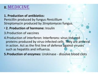 II. MEDICINE
1. Production of antibiotics:
Penicillin produced by fungus Penicillium
Streptomycin produced by Streptomyces fungus.
• 2. Production of hormone: Insulin
3.Production of vaccines
4.Production of interferon: Interferons: virus-induced
proteins produced by virus-infected cells. They are antiviral
in action. Act as the first line of defense against viruses
such as hepatitis and influenza.
5.Production of enzymes: Urokinase - dissolve blood clots
 