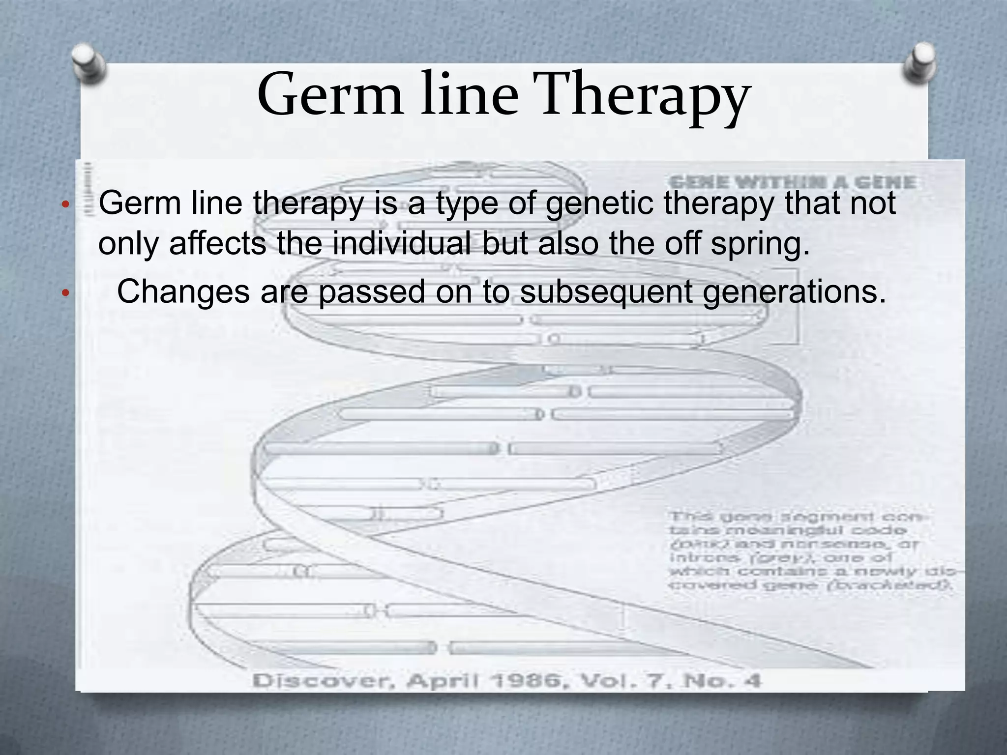 Germ line Therapy
• Germ line therapy is a type of genetic therapy that not
  only affects the individual but also the off spring.
•  Changes are passed on to subsequent generations.
 