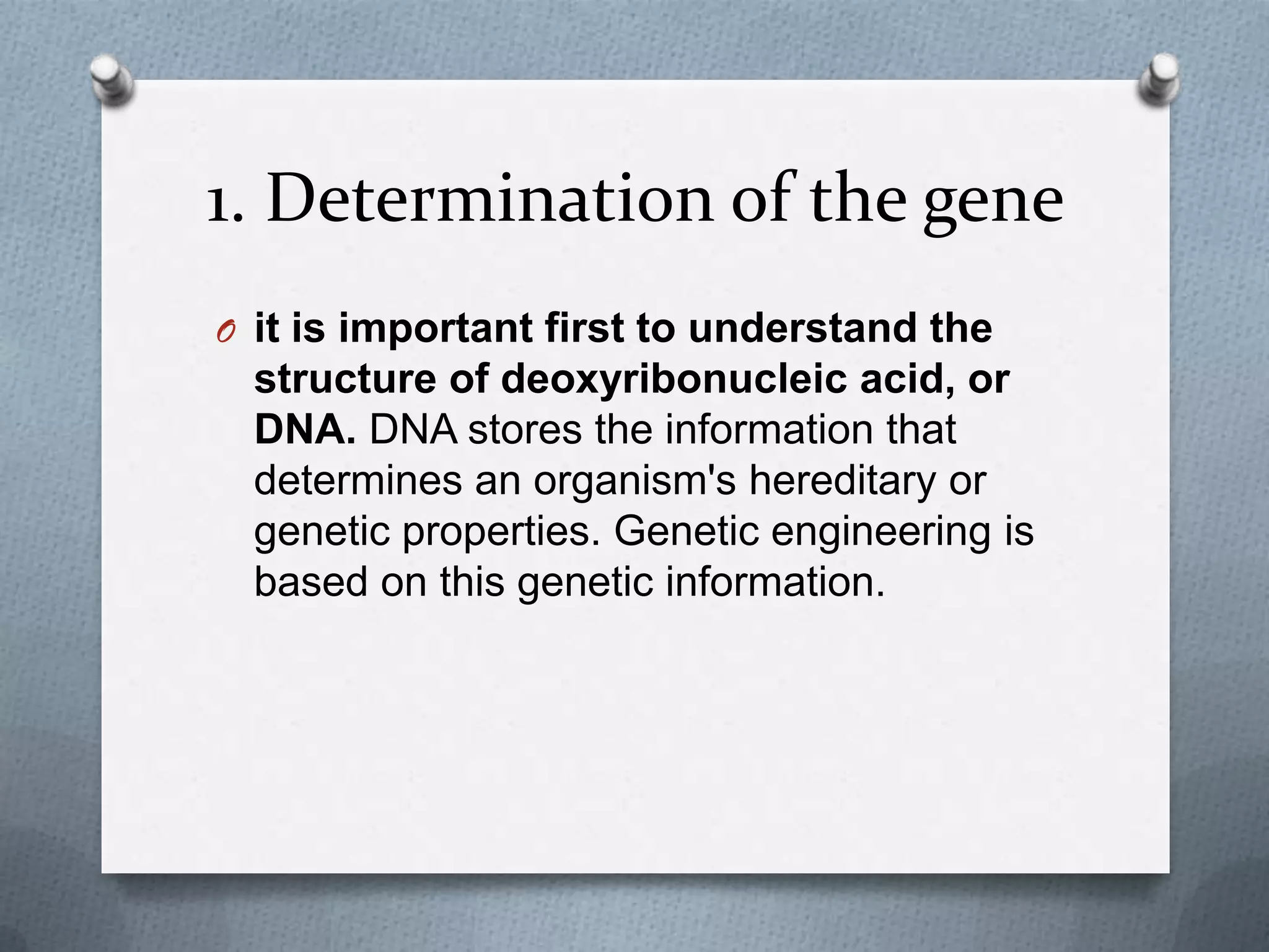 1. Determination of the gene
O it is important first to understand the
  structure of deoxyribonucleic acid, or
  DNA. DNA stores the information that
  determines an organism's hereditary or
  genetic properties. Genetic engineering is
  based on this genetic information.
 
