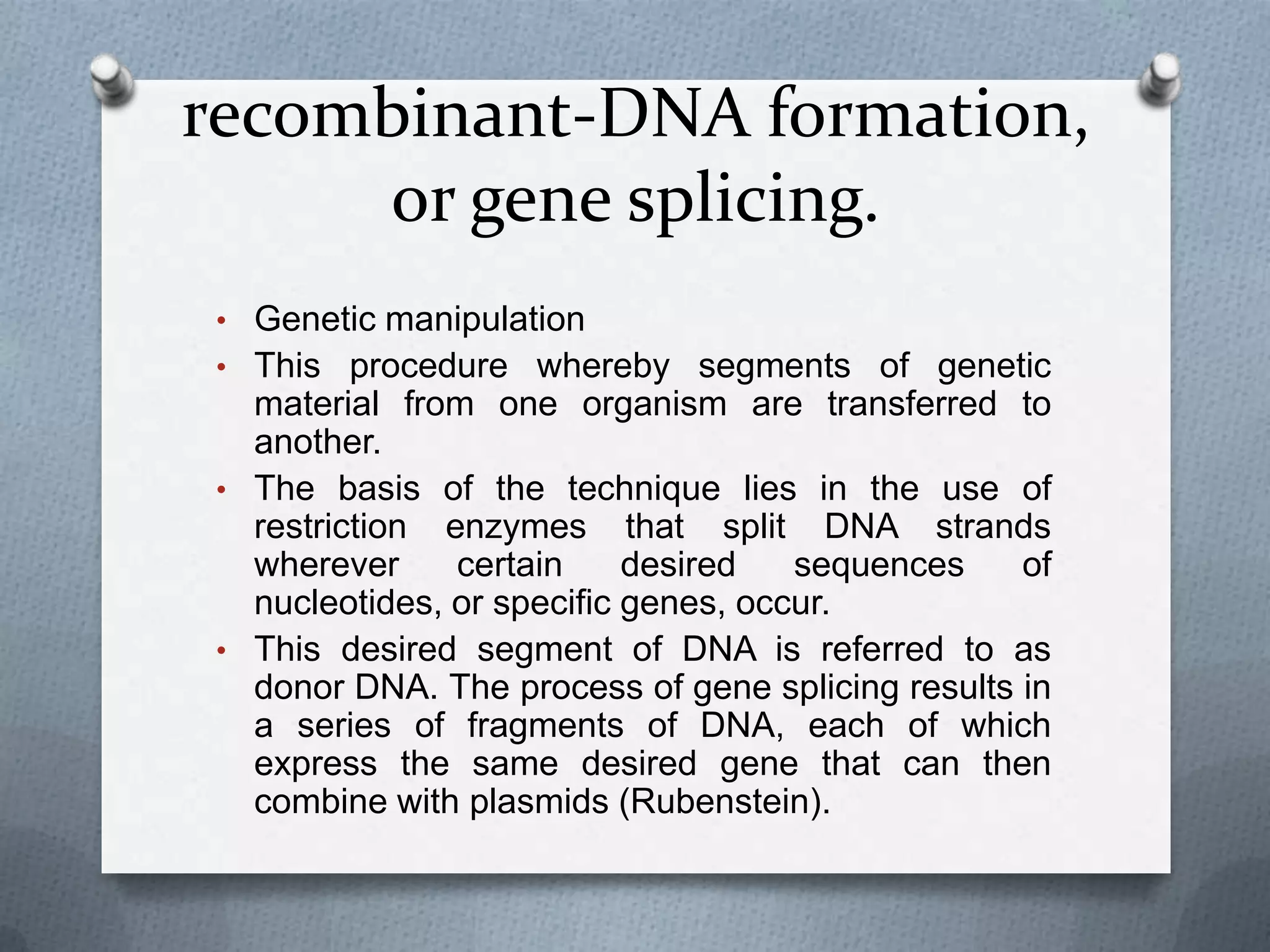 recombinant-DNA formation,
     or gene splicing.
• Genetic manipulation
• This procedure whereby segments of genetic
  material from one organism are transferred to
  another.
• The basis of the technique lies in the use of
  restriction enzymes that split DNA strands
  wherever     certain     desired   sequences    of
  nucleotides, or specific genes, occur.
• This desired segment of DNA is referred to as
  donor DNA. The process of gene splicing results in
  a series of fragments of DNA, each of which
  express the same desired gene that can then
  combine with plasmids (Rubenstein).
 