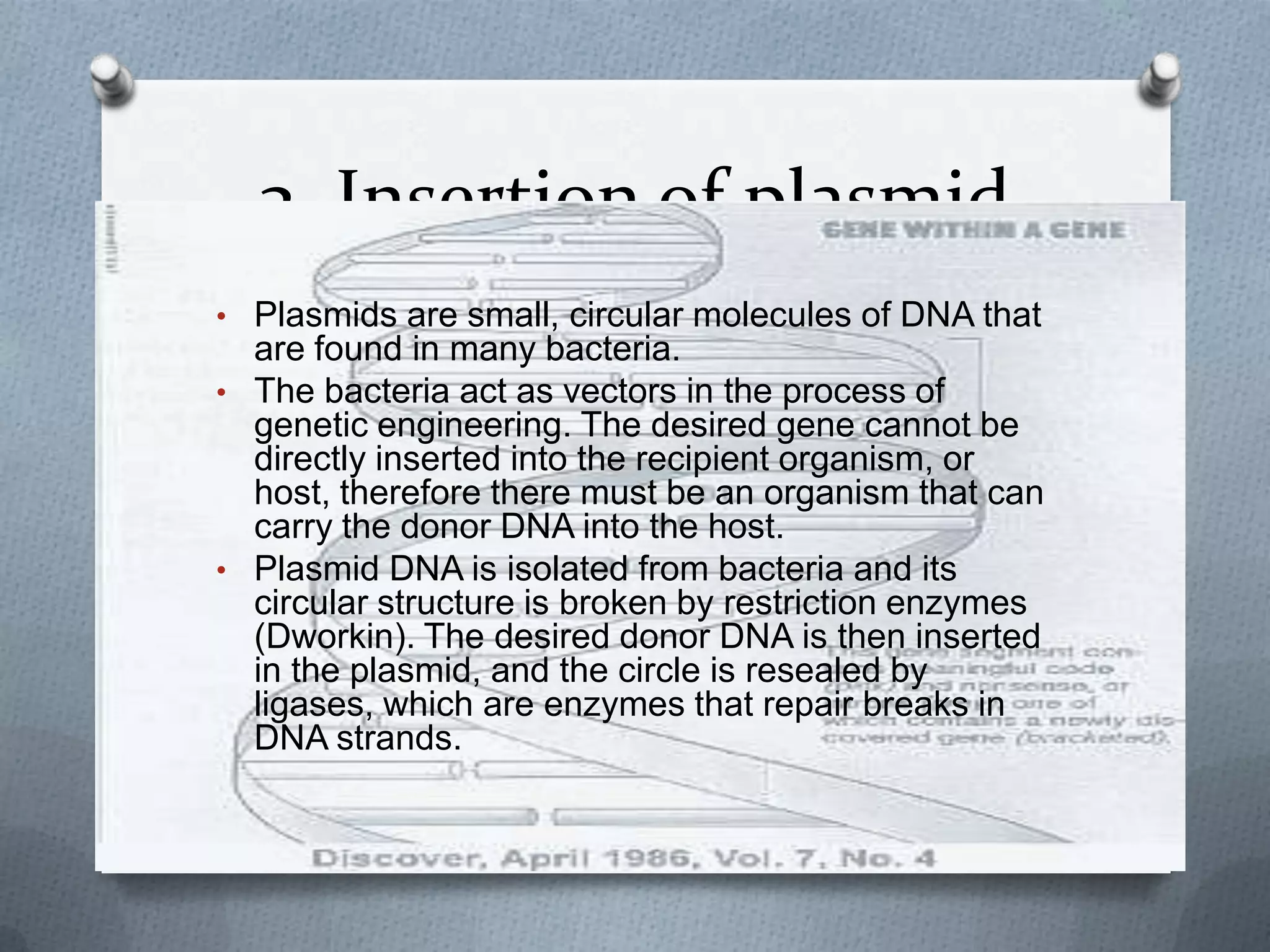 3. Insertion of plasmid
• Plasmids are small, circular molecules of DNA that
  are found in many bacteria.
• The bacteria act as vectors in the process of
  genetic engineering. The desired gene cannot be
  directly inserted into the recipient organism, or
  host, therefore there must be an organism that can
  carry the donor DNA into the host.
• Plasmid DNA is isolated from bacteria and its
  circular structure is broken by restriction enzymes
  (Dworkin). The desired donor DNA is then inserted
  in the plasmid, and the circle is resealed by
  ligases, which are enzymes that repair breaks in
  DNA strands.
 