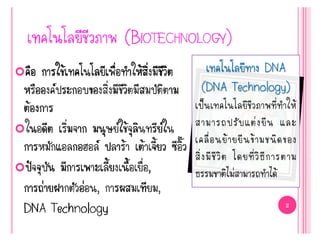 เทคโนโลยีทาง DNA
(DNA Technology)
เป็นเทคโนโลยีชีวภาพที่ทาให้
สามารถปรับแต่งยีน และ
เคลื่อนย้ายยีนข้ามชนิดของ
สิ่งมีชีวิต โดยที่วิธีการตาม
ธรรมชาติไม่สามารถทาได้
 