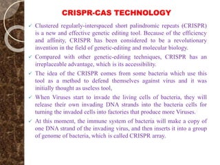 CRISPR-CAS TECHNOLOGY
 Clustered regularly-interspaced short palindromic repeats (CRISPR)
is a new and effective genetic editing tool. Because of the efficiency
and affinity, CRISPR has been considered to be a revolutionary
invention in the field of genetic-editing and molecular biology.
 Compared with other genetic-editing techniques, CRISPR has an
irreplaceable advantage, which is its accessibility.
 The idea of the CRISPR comes from some bacteria which use this
tool as a method to defend themselves against virus and it was
initially thought as useless tool,
 When Viruses start to invade the living cells of bacteria, they will
release their own invading DNA strands into the bacteria cells for
turning the invaded cells into factories that produce more Viruses.
 At this moment, the immune system of bacteria will make a copy of
one DNA strand of the invading virus, and then inserts it into a group
of genome of bacteria, which is called CRISPR array.
 