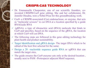 CRISPR-CAS TECHNOLOGY
 Dr. Emmanuelle Charpentier, one of our scientific founders, co-
invented CRISPR/Cas9 gene editing. She and her collaborator, Dr.
Jennifer Doudna, won a Nobel Prize for this groundbreaking work.
 Cas9- a CRISPR-associated (Cas) endonuclease, or enzyme, that acts
as “molecular scissors” to cut DNA at a location specified by a guide
RNAGuide RNA
 (gRNA)- a type of ribonucleic acid (RNA) molecule that binds to
Cas9 and specifies, based on the sequence of the gRNA, the location
at which Cas9 will cut DNA.
 The following steps are followed in this gene editing technology for
plant health and product sustainability.
 Target Identification and gRNA design- The target DNA which to be
edited of the host first selected for the same;
 Design a 20 –nucleotide sequence guide RNA or sgRNA that can
match the target sites,
 The guide ensures the Cas9 enzyme cuts only at the desired location ,
usually next to PAM –Protospacer adjacent Motif sequence,
 