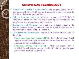 CRISPR-CAS TECHNOLOGY
 Formation of CRISPR-CAS9 Complex- the designed guide rRNA is
now combined with CAS9 enzyme (molecular scissors) to form the
functional ribonucleoprotein complex,
 Delivery into the host cells- both the complex of CRISPR-Cas9
complex is introduced into the target cells by any techniques like
transfection, electroporation or viral vectors,
 Recognition and Cleavage- the target site is being edited to the
precise location where CAs9 binds with the PAM site and creates a
double stranded break (DSB) in the DNA ,
 DNA repair and modification- any of the two methods are used for
the editing
i. Non-Homologous End Joining(NHEJ)- the cells join ends break
together, often creating small insertions or deletions that knock out
undesired as well as defective gene,
ii. Homology Directed Repair (HDR)- when the donor DNA is
provided, the cell is used to repair the break , allowing precise gene
correction or insertion i.e. knock in.
 