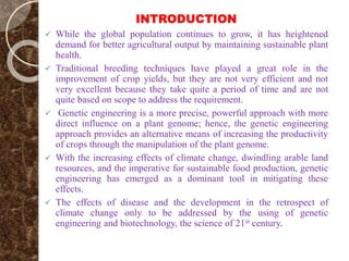 INTRODUCTION
 While the global population continues to grow, it has heightened
demand for better agricultural output by maintaining sustainable plant
health.
 Traditional breeding techniques have played a great role in the
improvement of crop yields, but they are not very efficient and not
very excellent because they take quite a period of time and are not
quite based on scope to address the requirement.
 Genetic engineering is a more precise, powerful approach with more
direct influence on a plant genome; hence, the genetic engineering
approach provides an alternative means of increasing the productivity
of crops through the manipulation of the plant genome.
 With the increasing effects of climate change, dwindling arable land
resources, and the imperative for sustainable food production, genetic
engineering has emerged as a dominant tool in mitigating these
effects.
 The effects of disease and the development in the retrospect of
climate change only to be addressed by the using of genetic
engineering and biotechnology, the science of 21st century.
 