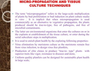 MICRO-PROPAGATION AND TISSUE
CULTURE TECHNIQUES
 The term “micropropagation” refers to the large-scale multiplication
of plants by bud proliferation or bud induction on plant culture media
in vitro . It is implicit that when micropropagation is used
commercially as an alternative to vegetative propagation, the plants
produced should be true-to-type, free of pathogens, and free of
microbial contaminants.
 The latter are environmental organisms that enter the cultures on or in
the explants at establishment of the tissue culture, or enter during the
serial subculture steps in multiplication.
 It is used to enrich plant health by the exploring following properties-
 Virus elimination by meristems culture as the meristems remain free
from virus infection, to design virus free plantlets,
 Production of elite clones to produce “true-to- type” plants with
superior traits like vigor, resistance to diseases and more,
 Uniform quality plantlets can be designed for sustainable plant health
in large scale,
 
