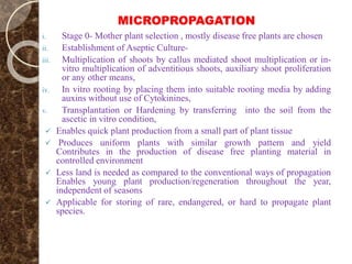 MICROPROPAGATION
i. Stage 0- Mother plant selection , mostly disease free plants are chosen
ii. Establishment of Aseptic Culture-
iii. Multiplication of shoots by callus mediated shoot multiplication or in-
vitro multiplication of adventitious shoots, auxiliary shoot proliferation
or any other means,
iv. In vitro rooting by placing them into suitable rooting media by adding
auxins without use of Cytokinines,
v. Transplantation or Hardening by transferring into the soil from the
ascetic in vitro condition,
 Enables quick plant production from a small part of plant tissue
 Produces uniform plants with similar growth pattern and yield
Contributes in the production of disease free planting material in
controlled environment
 Less land is needed as compared to the conventional ways of propagation
Enables young plant production/regeneration throughout the year,
independent of seasons
 Applicable for storing of rare, endangered, or hard to propagate plant
species.
 