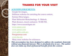 THANKS FOR YOUR VISIT
 ACKNOWLEDGEMENTS:
a. Google for images,
b. Different websites for enriching the course content,
c. Science Direct pages,
d. Plant Molecular Biotechnology- S. Mahesh,
e. Plant diseases, insects and pests- NCBI-NH,
f. https://www.researchgate.net
g. www.nature.com
h. www.spruce.com
i. www.aphis.usda.gov
j. Puregreensaz.com
k. www.fao.org
l. Many more websites for references.
 This presentation has been designed to address the academic fraternity
without any financial interest. This is absolutely free to use . The author
does not claim any kind of financial benefits from this content.
 